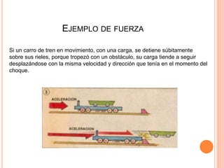 EJEMPLO DE FUERZA
Si un carro de tren en movimiento, con una carga, se detiene súbitamente
sobre sus rieles, porque tropezó con un obstáculo, su carga tiende a seguir
desplazándose con la misma velocidad y dirección que tenía en el momento del
choque.
 