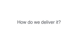 How do we deliver it?
 