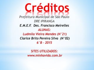 Créditos
Prefeitura Municipal de São Paulo
DRE IPIRANGA
E.M.E.F. Des. Francisco Meirelles
ALUNAS:
Ludmila Vieira Mendes (N°21)
Clarice Brito Pereira Silva (N°02)
6°B – 2015
SITES UTILIZADOS:
www.minhavida.com.br
 