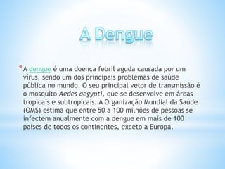 *A dengue é uma doença febril aguda causada por um
vírus, sendo um dos principais problemas de saúde
pública no mundo. O seu principal vetor de transmissão é
o mosquito Aedes aegypti, que se desenvolve em áreas
tropicais e subtropicais. A Organização Mundial da Saúde
(OMS) estima que entre 50 a 100 milhões de pessoas se
infectem anualmente com a dengue em mais de 100
países de todos os continentes, exceto a Europa.
 