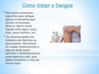 *Não existe tratamento
específico para dengue,
apenas tratamentos que
aliviam os sintomas.
Deve-se ingerir muito
líquido como água, sucos,
chás, soros caseiros, etc.
* Os sintomas podem ser
tratados com dipirona ou
paracetamol. Não devem
ser usados medicamentos à
base de ácido acetil
salicílico e antinflamatórios,
como aspirina e AAS, pois
podem aumentar o risco de
hemorragias.
 
