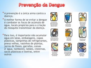 *A prevenção é a única arma contra a
doença.
*A melhor forma de se evitar a dengue
é combater os focos de acúmulo de
água, locais propícios para a criação
do mosquito transmissor da doença.
*Para isso, é importante não acumular
água em latas, embalagens, copos
plásticos, tampinhas de refrigerantes,
pneus velhos, vasinhos de plantas,
jarros de flores, garrafas, caixas
d´água, tambores, latões, cisternas,
sacos plásticos e lixeiras, entre
outros
 