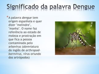 *A palavra dengue tem
origem espanhola e quer
dizer "melindre",
"manha". O nome faz
referência ao estado de
moleza e prostração em
que fica a pessoa
contaminada pelo
arbovírus (abreviatura
do inglês de arthropod-
bornvirus, vírus oriundo
dos artrópodos)
 