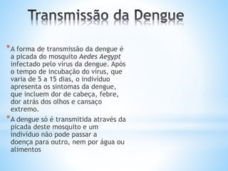 *A forma de transmissão da dengue é
a picada do mosquito Aedes Aegypt
infectado pelo vírus da dengue. Após
o tempo de incubação do vírus, que
varia de 5 a 15 dias, o indivíduo
apresenta os sintomas da dengue,
que incluem dor de cabeça, febre,
dor atrás dos olhos e cansaço
extremo.
*A dengue só é transmitida através da
picada deste mosquito e um
indivíduo não pode passar a
doença para outro, nem por água ou
alimentos
 