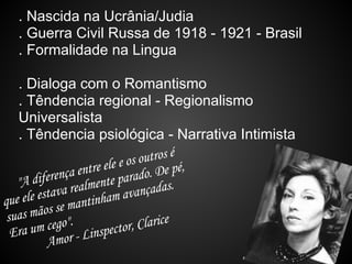 . Nascida na Ucrânia/Judia
  . Guerra Civil Russa de 1918 - 1921 - Brasil
  . Formalidade na Lingua

   . Dialoga com o Romantismo
   . Têndencia regional - Regionalismo
   Universalista
   . Têndencia psiológica - Narrativa Intimista
                                 outros é
                    r e ele e os o. De pé,
            ença ent nte parad
   "A difer realme
             a
    ele estav antinham ava       nçadas.
que
        ãos se m
 suas m go".
          ce
  Era um or - Linspecto       r, Clarice
          Am
 