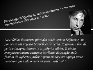 as
                                         o   ec om su
                                 o urban
                        u nivers
                 d as ao m texto
           s liga adas e
      nagen s aflor
Perso idade
        r
interio



"Seus lábios levemente pintados ainda seriam beijáveis? Ou
por acaso era nojento beijar boce de velha? Examinou bem de
perto e inexpressivamente os próprios lábios. E ainda
enexpressivamente cantou o estribilho da canção mais
famosa de Roberto Carlos: "Quero eu você me aqueça neste
inverno e que tudo o mais vá para o inferno"."
 