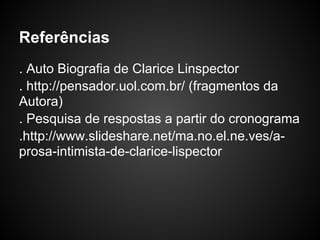 Referências
. Auto Biografia de Clarice Linspector
. http://pensador.uol.com.br/ (fragmentos da
Autora)
. Pesquisa de respostas a partir do cronograma
.http://www.slideshare.net/ma.no.el.ne.ves/a-
prosa-intimista-de-clarice-lispector
 