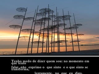Tenho medo de dizer quem sou: no momento emTenho medo de dizer quem sou: no momento em
que tentoque tento
falar, não exprimo o que sinto e o que sinto sefalar, não exprimo o que sinto e o que sinto se
transforma,transforma,
 