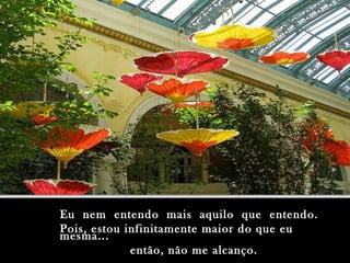 Eu nem entendo mais aquilo que entendo.Eu nem entendo mais aquilo que entendo.
Pois, estou infinitamente maior do que euPois, estou infinitamente maior do que eu
mesma...mesma...
então, não me alcanço.então, não me alcanço.
 