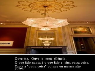 Ouve-me. Ouve o meu silêncio.Ouve-me. Ouve o meu silêncio.
O que falo nunca é o que falo e, sim, outra coisa.O que falo nunca é o que falo e, sim, outra coisa.
Capta a “outra coisa” porque eu mesma nãoCapta a “outra coisa” porque eu mesma não
posso.posso.
 