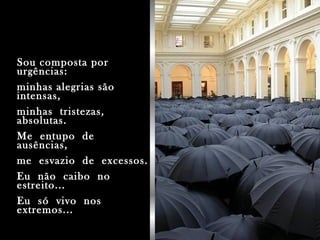 Sou composta porSou composta por
urgências:urgências:
minhas alegrias sãominhas alegrias são
intensas,intensas,
minhas tristezas,minhas tristezas,
absolutas.absolutas.
Me entupo deMe entupo de
ausências,ausências,
me esvazio de excessos.me esvazio de excessos.
Eu não caibo noEu não caibo no
estreito...estreito...
Eu só vivo nosEu só vivo nos
extremos...extremos...
 