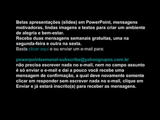 Belas apresentações (slides) em PowerPoint, mensagens
motivadoras, lindas imagens e textos para criar um ambiente
de alegria e bem-estar.
Receba duas mensagens semanais gratuitas, uma na
segunda-feira e outra na sexta.
Basta clicar aqui e ou enviar um e-mail para:
powerpointsemanal-subscribe@yahoogrupos.com.br
não precisa escrever nada no e-mail, nem no campo assunto
é só enviar o e-mail e daí a pouco você recebe uma
mensagem de confirmação, a qual deve novamente somente
clicar em responder sem escrever nada no e-mail, clique em
Enviar e já estará inscrito(a) para receber as mensagens.
 