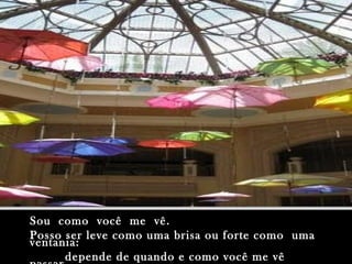 Sou como você me vê.Sou como você me vê.
Posso ser leve como uma brisa ou forte como umaPosso ser leve como uma brisa ou forte como uma
ventania:ventania:
depende de quando e como você me vêdepende de quando e como você me vê
 