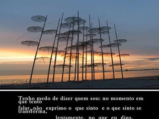 Tenho medo de dizer quem sou: no momento em que tento falar, não  exprimo o  que sinto  e o que sinto se  transforma, lentamente,  no  que  eu  digo. 