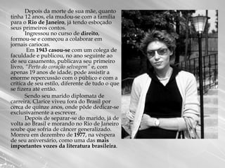 Depois da morte de sua mãe, quanto tinha 12 anos, ela mudou-se com a família para o  Rio de Janeiro , já tendo esboçado seus primeiros contos. Ingressou no curso de  direito , formou-se e começou a colaborar em jornais cariocas.  Em  1943 casou-se  com um colega de faculdade e publicou, no ano seguinte ao de seu casamento, publicava seu primeiro livro,  “Perto do coração selvagem”  e, com apenas 19 anos de idade, pode assistir a enorme repercussão com o público e com a crítica de seu estilo, diferente de tudo o que se fizera até então.  Sendo seu marido diplomata de carreira, Clarice viveu fora do Brasil por cerca de quinze anos, onde pôde dedicar-se exclusivamente a escrever.  Depois de separar-se do marido, já de volta ao Brasil e morando no Rio de Janeiro soube que sofria de câncer generalizado.  Morreu em dezembro de  1977 , na véspera de seu aniversário, como uma das  mais importantes vozes da literatura brasileira .  