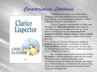 Características Literárias A literatura brasileira era nesta altura dominada por uma tendência essencialmente regionalista, com personagens contando a difícil realidade social do país na época.  Clarice Lispector surpreendeu a crítica com seu estilo de  linha introspectiva , que buscava exprimir as agruras e antinomias do ser. Suas obras caracterizam-se pela  exacerbação do momento interior  e  intensa ruptura com o enredo factual , a ponto de a própria subjetividade entrar em crise. A obra de Clarice ultrapassou qualquer tentativa de classificação. A escritora e filósofa francesa  Hélène Cixous  vai ao ponto de dizer que há uma literatura brasileira A.C. (Antes da Clarice) e D.C. (Depois da Clarice). Seu romance mais famoso talvez seja  A hora da estrela , o último publicado antes de sua morte. Este livro narra a vida de Macabéa, uma nordestina criada no estado de Alagoas que migra para o Rio de Janeiro, e vai morar em uma pensão, tendo sua rotina descrita por um escritor fictício chamado Rodrigo S.M. 