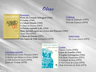 Obras Romance   Perto do Coração Selvagem  (1944)  O Lustre  (1946)  A Cidade Sitiada  (1949)  A Maçã no Escuro  (1961)  A Paixão segundo G.H.  (1964)  Uma Aprendizagem ou o Livro dos Prazeres  (1969)  Água Viva  (1973)  A Hora da Estrela  (1977)  Um Sopro de Vida  (pulsações)  (1978)  Contos Alguns Contos  (1952)  Laços de Família  (1960)  A Legião Estrangeira  (1964)  Felicidade Clandestina  (1971)  A Imitação da Rosa  (1973)  A Via Crucis do Corpo  (1974)  Onde Estivestes de Noite  (1974)  Crônicas  Visão do Esplendor  (1975)  Para não Esquecer  (1978)   Entrevistas  De Corpo Inteiro  (1975)   Literatura infantil   O Mistério do Coelho Pensante  (1967)  A Mulher que Matou os Peixes  (1968)  A Vida Íntima de Laura  (1974)  Quase de Verdade  (1978)  