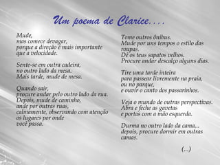 Um poema de Clarice.... Mude, mas comece devagar, porque a direção é mais importante que a velocidade. Sente-se em outra cadeira, no outro lado da mesa. Mais tarde, mude de mesa. Quando sair, procure andar pelo outro lado da rua. Depois, mude de caminho, ande por outras ruas, calmamente, observando com atenção os lugares por onde você passa. Tome outros ônibus. Mude por uns tempos o estilo das roupas. Dê os teus sapatos velhos. Procure andar descalço alguns dias. Tire uma tarde inteira para passear livremente na praia, ou no parque, e ouvir o canto dos passarinhos. Veja o mundo de outras perspectivas. Abra e feche as gavetas e portas com a mão esquerda. Durma no outro lado da cama... depois, procure dormir em outras camas. (...) 