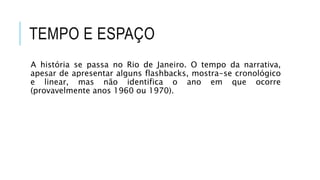 TEMPO E ESPAÇO
A história se passa no Rio de Janeiro. O tempo da narrativa,
apesar de apresentar alguns flashbacks, mostra-se cronológico
e linear, mas não identifica o ano em que ocorre
(provavelmente anos 1960 ou 1970).
 
