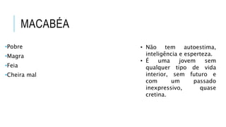 MACABÉA
•Pobre
•Magra
•Feia
•Cheira mal
• Não tem autoestima,
inteligência e esperteza.
• É uma jovem sem
qualquer tipo de vida
interior, sem futuro e
com um passado
inexpressivo, quase
cretina.
 