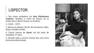 LISPECTOR.
1. Seu nome verdadeiro era Haia Pinkhasovna
Lispector. Recebeu o nome de Clarice ao se
mudar para o Brasil (nasceu na Ucrânia).
2. (1920 – 1977)
3. Morou em Maceió, Recife, Rio de Janeiro, Itália,
Suíça e Estados Unidos
4. Clarice morreu de câncer um dia antes de
completar 57 anos.
5. Durante toda a carreira, Clarice deu uma única
entrevista televisionada.
 