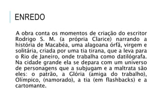 ENREDO
A obra conta os momentos de criação do escritor
Rodrigo S. M. (a própria Clarice) narrando a
história de Macabéa, uma alagoana órfã, virgem e
solitária, criada por uma tia tirana, que a leva para
o Rio de Janeiro, onde trabalha como datilógrafa.
Na cidade grande ela se depara com um universo
de personagens que a subjugam e a maltrata são
eles: o patrão, a Glória (amiga do trabalho),
Olímpico, (namorado), a tia (em flashbacks) e a
cartomante.
 