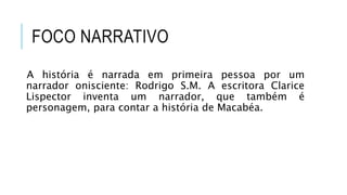 FOCO NARRATIVO
A história é narrada em primeira pessoa por um
narrador onisciente: Rodrigo S.M. A escritora Clarice
Lispector inventa um narrador, que também é
personagem, para contar a história de Macabéa.
 