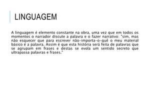 LINGUAGEM
A linguagem é elemento constante na obra, uma vez que em todos os
momentos o narrador discute a palavra e o fazer narrativo: "sim, mas
não esquecer que para escrever não-importa-o-quê o meu material
básico é a palavra. Assim é que esta história será feita de palavras que
se agrupam em frases e destas se evola um sentido secreto que
ultrapassa palavras e frases."
 