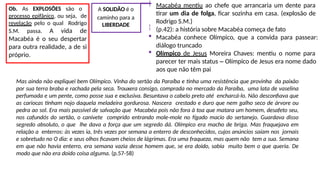 Macabéa mentiu ao chefe que arrancaria um dente para
tirar um dia de folga, ficar sozinha em casa. (explosão de
Rodrigo S.M.)
(p.42): a história sobre Macabéa começa de fato
 Macabéa conhece Olímpico, que a convida para passear:
diálogo truncado
 Olímpico de Jesus Moreira Chaves: mentiu o nome para
parecer ter mais status – Olímpico de Jesus era nome dado
aos que não têm pai
A SOLIDÃO é o

caminho para a
LIBERDADE

Ob. As EXPLOSÕES são o
processo epifânico, ou seja, de
revelação pelo o qual Rodrigo
S.M. passa. A vida de
Macabéa é o seu despertar
para outra realidade, a de si
próprio.
Mas ainda não expliquei bem Olímpico. Vinha do sertão da Paraíba e tinha uma resistência que provinha da paixão
por sua terra braba e rachada pela seca. Trouxera consigo, comprada no mercado da Paraíba, uma lata de vaselina
perfumada e um pente, como posse sua e exclusiva. Besuntava o cabelo preto até encharcá-lo. Não desconfiava que
as cariocas tinham nojo daquela meladeira gordurosa. Nascera crestado e duro que nem galho seco de árvore ou
pedra ao sol. Era mais passível de salvação que Macabéa pois não fora à toa que matara um homem, desafeto seu,
nos cafundós do sertão, o canivete comprido entrando mole-mole no fígado macio do sertanejo. Guardava disso
segredo absoluto, o que lhe dava a força que um segredo dá. Olímpico era macho de briga. Mas fraquejava em
relação a enterros: às vezes ia, três vezes por semana a enterro de desconhecidos, cujos anúncios saíam nos jornais
e sobretudo no O dia: e seus olhos ficavam cheios de lágrimas. Era uma fraqueza, mas quem não tem a sua. Semana
em que não havia enterro, era semana vazia desse homem que, se era doido, sabia muito bem o que queria. De
modo que não era doido coisa alguma. (p.57-58)
 