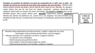Macabéa, ao contrário de Olímpico, era fruto do cruzamento de “o quê” com “o quê”. Na
verdade ela parecia ter nascido de uma idéia vaga qualquer dos pais famintos. Olímpico pelo
menos roubava sempre que podia e até do vigia de obras onde era sua dormida. Ter matado e
roubar faziam com que ele não fosse um simples acontecido qualquer, davam-lhe uma
categoria, faziam dele um homem com honra até lavada. Ele também se salvava mais do que
Macabéa porque tinha grande talento para desenhar rapidamente perfeitas caricaturas
ridículas dos retratos de poderosos nos jornais. Era a sua vingança. Sua única bondade com
Macabéa foi dizer-lhe que arranjaria para ela emprego na metalúrgica quando fosse despedida.
(p.58)
A ideia de
que a arte
SALVA,
LIBERTA
 Macabéa estava apaixonada no terceiro encontro, e explica a origem de seu nome:
Homenagem a Nossa Senhora da Boa Morte, caso ela vingasse
 Olímpico aprendeu com o padrasto a ser fino e a enganar mulheres
• era operário numa metalúrgica
• dormia de graça nas guaridas de obras
• cabra safado e artista (esculpia imagens de santos)
• extremamente grosseiro com Macabéa, maldoso e vingativo
 