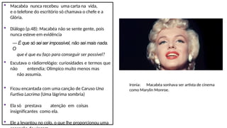  Macabéa nunca recebeu uma carta na vida,
e o telefone do escritório só chamava o chefe e a
Glória.
 Diálogo (p.48): Macabéa não se sente gente, pois
nunca esteve em evidência
― É que só sei ser impossível, não sei mais nada.
O
que é que eu faço para conseguir ser possível?
 Escutava o rádiorrelógio: curiosidades e termos que
não entendia; Olímpico muito menos mas
não assumia.
 Ficou encantada com uma canção de Caruso Una
Furtiva Lacrima (Uma lágrima sombria)
 Ela só prestava atenção em coisas
insignificantes como ela.
 Ele a levantou no colo, o que lhe proporcionou uma
Ironia: Macabéa sonhava ser artista de cinema
como Marylin Monroe.
 