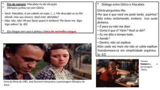  Fim do namoro: Macabéa riu da situação
 Olímpico juntou-se com Glória
– Você, Macabéa, é um cabelo na sopa. [...]. Me desculpe se eu lhe
ofendi, mas sou sincero. Você está ofendida?
– Não, não, não! Ah por favor quero ir embora! Por favor me diga
logo adeus! (p. 60)
 Ela chegou em casa e pintou a boca de vermelho sangue
 Diálogo entre Glória e Macabéa
Glória perguntou-lhe:
–Por que é que você me pede tanta aspirina?
Não estou reclamando, embora isso custe
dinheiro.
– É para eu não me doer.
– Como é que é? Hein? Você se dói?
– Eu me dôo o tempo todo.
– Aonde?
– Dentro, não sei explicar.
Aliás cada vez mais ela não se sabia explicar.
Transformara-se em simplicidade orgânica.
(p. 62)
Cena do filme de 1985. José Dumont interpretou a personagem Olímpico de
Jesus.
Tamara
Taxman, a
interpretou
personagem
Glória.
 