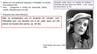  Glória era uma pequena burguesa, e Macabéa, no fundo,
não confiava nela
 Para compensar o roubo do namorado, Glória
covida Macabéa para um café
Ninguém pode entrar no coração de ninguém.
Macabéa até que falava com Glória — mas nunca
de peito aberto. (p. 65)
 Enquanto isso, sobre Olímpico:
Não se arrependeu um só instante de romper com
Macabéa pois seu destino era o de subir para um dia
entrar no mundo dos outros. (p. 65-66)
Greta Garbo, atriz sueca. 1905-
1990
 