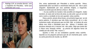  Rodrigo S.M. se envolve demais com
a trajetória de Macabéa, tanto que
confunde com a sua.
Sim, estou apaixonado por Macabéa a minha querida Maca,
apaixonado pela sua feiúra e anonimato total pois ela não é para
ninguém. Apaixonado por seus pulmões frágeis, a magricela.
Quisera eu tanto que ela abrisse a boca e dissesse:
– Eu sou sozinha no mundo e não acredito em ninguém; todos
mentem, às vezes até na hora do amor, eu não acho que um ser fale
com o outro, a verdade só me vem quando estou sozinha.
Maca, porém, jamais disse frases, em primeiro lugar por ser de
parca palavra. E acontece que não tinha consciência de si e não
reclamava nada, até pensava que era feliz. Não se tratava de uma
idiota mas tinha a felicidade pura dos idiotas. E também não
prestava atenção em si mesma: ela não sabia. (Vejo que tentei dar
a Maca uma situação minha: eu preciso de algumas horas de
solidão por dia senão “me muero”.)
Quanto a mim, só sou verdadeiro quando estou sozinho.
Quando eu era pequeno pensava que de um momento para outro
eu cairia para fora do mundo. (p. 68-69)
 