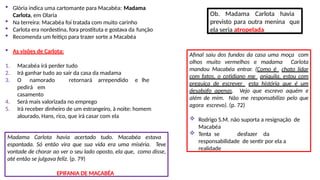 Glória indica uma cartomante para Macabéa: Madama
Carlota, em Olaria
 Na terreira: Macabéa foi tratada com muito carinho
 Carlota era nordestina, fora prostituta e gostava da função
 Recomenda um feitiço para trazer sorte a Macabéa
 As visões de Carlota:
1. Macabéa irá perder tudo
2. Irá ganhar tudo ao sair da casa da madama
3. O namorado retornará arrependido e lhe
pedirá em
casamento
4. Será mais valorizada no emprego
5. Irá receber dinheiro de um estrangeiro, à noite: homem
alourado, Hans, rico, que irá casar com ela
Ob. Madama Carlota havia
previsto para outra menina que
ela seria atropelada
Madama Carlota havia acertado tudo. Macabéa estava
espantada. Só então vira que sua vida era uma miséria. Teve
vontade de chorar ao ver o seu lado oposto, ela que, como disse,
até então se julgava feliz. (p. 79)
EPIFANIA DE MACABÉA
Afinal saiu dos fundos da casa uma moça com
olhos muito vermelhos e madama Carlota
mandou Macabéa entrar. (Como é chato lidar
com fatos, o cotidiano me aniquila, estou com
preguiça de escrever esta história que é um
desabafo apenas. Vejo que escrevo aquém e
além de mim. Não me responsabilizo pelo que
agora escrevo). (p. 72)
 Rodrigo S.M. não suporta a resignação de
Macabéa
 Tenta se desfazer da
responsabilidade de sentir por ela a
realidade
 