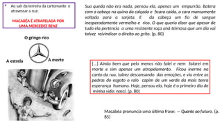  Ao sair da terreira da cartomante e
atravessar a rua:
MACABÉA É ATRAPELADA POR
UMA MERCEDEZ BENZ
O gringo rico
A estrela A morte
Sua queda não era nada, pensou ela, apenas um empurrão. Batera
com a cabeça na quina da calçada e ficara caída, a cara mansamente
voltada para a sarjeta. E da cabeça um fio de sangue
inesperadamente vermelho e rico. O que queria dizer que apesar de
tudo ela pertencia a uma resistente raça anã teimosa que um dia vai
talvez reivindicar o direito ao grito. (p. 80)
[...] Ainda bem que pelo menos não falei e nem falarei em
morte e sim apenas um atropelamento. Ficou inerme no
canto da rua, talvez descansando das emoções, e viu entre as
pedras do esgoto o ralo capim de um verde da mais tenra
esperança humana. Hoje, pensou ela, hoje é o primeiro dia de
minha vida: nasci. (p. 80)
Macabéa pronuncia uma última frase: ―Quanto ao futuro. (p.
85)
 