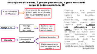 Desculpai-me esta morte. É que não pude evita-la, a gente aceita tudo
porque já beijou a parede. (p. 85)
A hora da estrela
de Macabéa
é o momento de sua morte,
quando todos estão olhando
para ela, percebendo que ela
existe.
Escritores que
procuram seus
porquês da vida
Retirante Nordestina
Clarice era estrangeira,
viveu em Recife antes de
morar no RJ
Alterego
artístico
de Clarice
Rodrigo S. M.
Macabéa Alterego social
de Clarice
Clarice
estrangeira.
era uma
Não porque
nasceu na
Criada
desde
Ucrânia.
menininha
no Brasil,
brasileira
era tão
quanto não
importa quem. Clarice
era estrangeira na
terra. Dava a impressão
de andar no mundo como
de
quem
noitinha
desembarca
numa cidade
desconhecida onde
greve geral
há
de
transportes. (p. 13)
MOSER, Benjamin. Clarice. COSACNAIFY:
São Paulo, 2011.
 