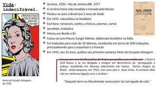 Vida:
indecifrável.
Perto do Coração Selvagem,
de 1943.
 Ucrânia, 1920 – Rio de Janeiro/BR, 1977
 A Ucrânia havia sido invadida e tomada pela Rússia
 Mudou-se para o Brasil aos 2 anos de idade
 Em 1943, naturalizou-se brasileira
 Escritora: romances, contos, crônicas, poemas, cartas
 Jornalista, tradutora
 Morou em Recife e RJ
 Casou-se com Maury Gurgel Valente, diplomata brasileiro na Itália
 Foi traduzida para mais de 10 idiomas, recebendo em torno de 200 traduções,
principalmente para o espanhol e o francês
 Em 1943, aos 23 anos, publica seu primeiro romance Perto do Coração Selvagem
Nasceu em uma família judaica da Rússia que perdeu suas rendas com a Guerra
Civil Russa, e se viu obrigada a emigrar em decorrência da perseguição a
judeus, resultando em diversos extermínios em massa. Clarice chegou ao
Brasil , ainda pequena, em 1922, com seus pais e duas irmãs. A escritora dizia
não ter nenhuma ligação com a Ucrânia -
"Naquela terra eu literalmente nunca pisei: fui carregada de colo."
 