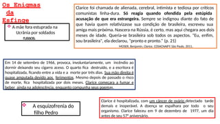 Os Enigmas
da
Esfinge
Em 14 de setembro de 1966, provoca, involuntariamente, um incêndio ao
dormir deixando seu cigarro aceso. O quarto fica destruído, e a escritora é
hospitalizada, ficando entre a vida e a morte por três dias. Sua mão direita é
quase amputada devido aos ferimentos. Mesmo depois de passado o risco
de morte, fica hospitalizada por dois meses. Clarice começara a fumar e
beber ainda na adolescência, enquanto compunha seus poemas.
Clarice é hospitalizada, com um câncer de ovário detectado tarde
demais e inoperável. A doença se espalhara por todo o seu
organismo. Clarice faleceu em 9 de dezembro de 1977, um dia
antes de seu 57° aniversário.
Clarice foi chamada de alienada, cerebral, intimista e tediosa por críticos
comunistas linha-dura. Só reagia quando ofendida pela estúpida
acusação de que era estrangeira. Sempre se indignou diante do fato de
que havia quem relativizasse sua condição de brasileira, escreveu sua
amiga mais próxima. Nascera na Rússia, é certo, mas aqui chegara aos dois
meses de idade. Queria-se brasileira sob todos os aspectos. "Eu, enfim,
sou brasileira", ela declarou, "pronto e pronto.“ (p. 21)
MOSER, Benjamin. Clarice. COSACNAIFY: São Paulo, 2011.
 A mãe fora estuprada na
Ucrânia por soldados
russos.
 A esquizofrenia do
filho Pedro
 