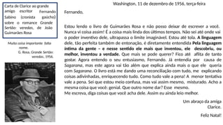 Washington, 11 de dezembro de 1956, terça-feira
Fernando,
Estou lendo o livro de Guimarães Rosa e não posso deixar de escrever a você.
Nunca vi coisa assim! É a coisa mais linda dos últimos tempos. Não sei até onde vai
o poder inventivo dele, ultrapassa o limite imaginável. Estou até tola. A linguagem
dele, tão perfeita também de entonação, é diretamente entendida Pela linguagem
íntima da gente – e nesse sentido ele mais que inventou, ele descobriu, ou
melhor, inventou a verdade. Que mais se pode querer? Fico até aflita de tanto
gostar. Agora entendo o seu entusiasmo, Fernando. Já entendia por causa de
Sagarana, mas este agora vai tão além que explica ainda mais o que ele queria
com Sagarana. O livro está me dando uma reconciliação com tudo, me explicando
coisas adivinhadas, enriquecendo tudo. Como tudo vale a pena! A menor tentativa
vale a pena. Sei que estou meio confusa, mas vai assim mesmo, misturado. Acho a
mesma coisa que você: genial. Que outro nome dar? Esse mesmo.
Me escreva, diga coisas que você acha dele. Assim eu ainda leio melhor.
Um abraço da amiga
Clarice.
Feliz Natal!
Carta de Clarice ao grande
amigo escritor
Sabino (cronista
Fernando
gaúcho)
sobre o romance Grande
Sertão: veredas, de João
Guimarães Rosa
Muita coisa importante falta
nome.
G. Rosa, Grande Sertão:
veredas, 1956.
 