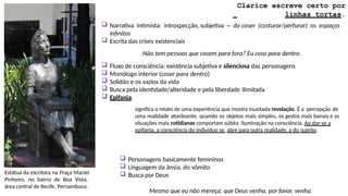 Estátua da escritora na Praça Maciel
Pinheiro, no bairro de Boa Vista,
área central de Recife, Pernambuco.
Clarice escreve certo por
linhas tortas.
 Narrativa Intimista: introspecção, subjetiva – do coser (costurar/perfurar) os espaços
infinitos
 Escrita das crises existenciais
Não tem pessoas que cosem para fora? Eu coso para dentro.
 Fluxo de consciência: existência subjetiva e silenciosa das personagens
 Monólogo interior (coser para dentro)
 Solidão e os vazios da vida
 Busca pela identidade/alteridade e pela liberdade ilimitada
 Epifania:
significa o relato de uma experiência que mostra inusitada revelação. É a percepção de
uma realidade atordoante, quando os objetos mais simples, os gestos mais banais e as
situações mais cotidianas comportam súbita iluminação na consciência. Ao dar-se a
epifania, a consciência do indivíduo se abre para outra realidade, a do sujeito.
 Personagens basicamente femininos
 Linguagem da ânsia, do vômito
 Busca por Deus
Mesmo que eu não mereça, que Deus venha, por favor, venha.
 