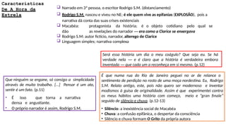 Características
De A Hora da
Estrela
 Narrado em 3ª pessoa, o escritor Rodrigo S.M. (distanciamento)
 Rodrigo S.M. nasceu e viveu no NE; é ele quem vive as epifanias (EXPLOSÃO), pois a
narrativa dá conta das suas crises existenciais
 Macabéa: protagonista da história; é o objeto cotidiano pelo qual se
dão as revelações do narrador ― era como a Clarice se enxergava
 Rodrigo S.M: autor fictício, narrador, alterego de Clarice
 Linguagem simples; narrativa complexa
Que ninguém se engane, só consigo a simplicidade
através de muito trabalho. [...] Pensar é um ato,
sentir é um fato. (p.11)
• É isso que torna a narrativa
densa e angustiante.
• O próprio narrador é assim, Rodrigo S.M.
Será essa história um dia o meu coágulo? Que seja eu. Se há
verdade nela ― e é claro que a história é verdadeira embora
inventada ― que cada um a reconheça em si mesmo. (p.12)
É que numa rua do Rio de Janeiro peguei no ar de relance o
sentimento de perdição no rosto de uma moça nordestina. Eu, Rodrigo
S.M. Relato antigo, este, pois não quero ser modernoso e inventar
modismos à guisa de originalidade. Assim é que experimentei contra
os meus hábitos uma história com começo, meio e “gran finale”
seguido de silêncio e chuva. (p.12-13)
• Silêncio: a inexistência social de Macabéa
• Chuva: a confusão epifânica, o despertar da consciência
• Silêncio e chuva formam O Grito da própria autora
 