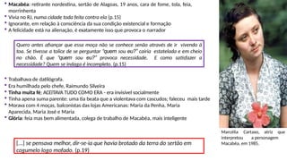 Macabéa: retirante nordestina, sertão de Alagoas, 19 anos, cara de fome, tola, feia,
morrinhenta
 Vivia no RJ, numa cidade toda feita contra ela (p.15)
 Ignorante, em relação à consciência da sua condição existencial e formação
 A felicidade está na alienação, é exatamente isso que provoca o narrador
Quero antes afiançar que essa moça não se conhece senão através de ir vivendo à
toa. Se tivesse a tolice de se perguntar “quem sou eu?” cairia estatelada e em cheio
no chão. É que “quem sou eu?” provoca necessidade. E como satisfazer a
necessidade? Quem se indaga é incompleto. (p.15)
 Trabalhava de datilógrafa.
 Era humilhada pelo chefe, Raimundo Silveira
 Tinha muita fé; ACEITAVA TUDO COMO ERA - era invisível socialmente
 Tinha apena suma parente: uma tia beata que a violentava com cascudos; faleceu mais tarde
 Morava com 4 moças, balconistas das lojas Americanas: Maria da Penha, Maria
Aparecida, Maria José e Maria
 Glória: feia mas bem alimentada, colega de trabalho de Macabéa, mais inteligente
[...] se pensava melhor, dir-se-ia que havia brotado da terra do sertão em
cogumelo logo mofado. (p.19)
Marcélia Cartaxo, atriz que
interpretou a personagem
Macabéa, em 1985.
 