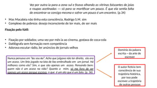 Nunca pensava em “eu sou eu”. Acho que julgava não ter direito, ela era
um acaso. Um feto jogado na lata de lixo embrulhado em um jornal. Há
milhares como ela? Sim, e que são apenas um acaso. Pensando bem:
quem não é um acaso na vida? Quanto a mim, só me livro de ser
apenas um acaso porque escrevo, o que é um ato que é um fato. (p. 36)
Domínio da palavra
escrita – da arte de
escrever
Vez por outra ia para a zona sul e ficava olhando as vitrinas faiscantes de joias
e roupas acetinadas ― só para se mortificar um pouco. É que ela sentia falta
de encontrar-se consigo mesma e sofrer um pouco é um encontro. (p.34)
• Mas Macabéa não tinha esta consciência, Rodrigo S.M. sim
• Complexo de pobreza: desejo inconsciente de ter mais, de ser mais
Fixação pelo fútil:
• Fixação por soldados; uma vez por mês ia ao cinema, gostava de coca-cola
• Datilógrafa sem formação nem competência
• Adorava escutar rádio, ler anúncios de jornais velhos
O autor fictício tem
consciência de sua
trajetória histórica,
por isso pode
escrever a trajetória
de outras pessoas
 