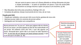 • Mas Macabéa não tinha esta consciência, Rodrigo S.M. sim
• Complexo de pobreza: desejo inconsciente de ter mais, de ser mais
Fixação pelo fútil:
• Fixação por soldados; uma vez por mês ia ao cinema, gostava de coca-cola
• Adorava escutar rádio, ler anúncios de jornais velhos
• Datilógrafa sem formação nem competência
Nunca pensava em “eu sou eu”. Acho que julgava não ter direito,
ela era um acaso. Um feto jogado na lata de lixo embrulhado em
um jornal. Há milhares como ela? Sim, e que são apenas um
acaso. Pensando bem: quem não é um acaso na vida? Quanto a
mim, só me livro de ser apenas um acaso porque escrevo, o que
é um ato que é um fato. (p. 36)
Domínio da palavra
escrita – da arte de
escrever
O autor fictício tem
consciência de sua
trajetória histórica,
por isso pode
escrever a trajetória
de outras pessoas
Vez por outra ia para a zona sul e ficava olhando as vitrinas faiscantes de joias
e roupas acetinadas ― só para se mortificar um pouco. É que ela sentia falta
de encontrar-se consigo mesma e sofrer um pouco é um encontro. (p.34)
 