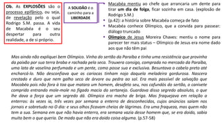  Macabéa mentiu ao chefe que arrancaria um dente para
tirar um dia de folga, ficar sozinha em casa. (explosão de
Rodrigo S.M.)
 (p.42): a história sobre Macabéa começa de fato
 Macabéa conhece Olímpico, que a convida para passear:
diálogo truncado
 Olímpico de Jesus Moreira Chaves: mentiu o nome para
parecer ter mais status – Olímpico de Jesus era nome dado
aos que não têm pai
A SOLIDÃO é o
caminho para a
LIBERDADE
Ob. As EXPLOSÕES são o
processo epifânico, ou seja,
de revelação pelo o qual
Rodrigo S.M. passa. A vida
de Macabéa é o seu
despertar para outra
realidade, a de si próprio.
Mas ainda não expliquei bem Olímpico. Vinha do sertão da Paraíba e tinha uma resistência que provinha
da paixão por sua terra braba e rachada pela seca. Trouxera consigo, comprada no mercado da Paraíba,
uma lata de vaselina perfumada e um pente, como posse sua e exclusiva. Besuntava o cabelo preto até
encharcá-lo. Não desconfiava que as cariocas tinham nojo daquela meladeira gordurosa. Nascera
crestado e duro que nem galho seco de árvore ou pedra ao sol. Era mais passível de salvação que
Macabéa pois não fora à toa que matara um homem, desafeto seu, nos cafundós do sertão, o canivete
comprido entrando mole-mole no fígado macio do sertanejo. Guardava disso segredo absoluto, o que
lhe dava a força que um segredo dá. Olímpico era macho de briga. Mas fraquejava em relação a
enterros: às vezes ia, três vezes por semana a enterro de desconhecidos, cujos anúncios saíam nos
jornais e sobretudo no O dia: e seus olhos ficavam cheios de lágrimas. Era uma fraqueza, mas quem não
tem a sua. Semana em que não havia enterro, era semana vazia desse homem que, se era doido, sabia
muito bem o que queria. De modo que não era doido coisa alguma. (p.57-58)
 