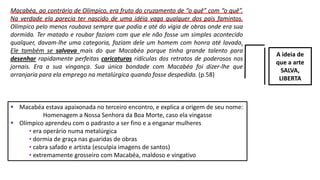 Macabéa, ao contrário de Olímpico, era fruto do cruzamento de “o quê” com “o quê”.
Na verdade ela parecia ter nascido de uma idéia vaga qualquer dos pais famintos.
Olímpico pelo menos roubava sempre que podia e até do vigia de obras onde era sua
dormida. Ter matado e roubar faziam com que ele não fosse um simples acontecido
qualquer, davam-lhe uma categoria, faziam dele um homem com honra até lavada.
Ele também se salvava mais do que Macabéa porque tinha grande talento para
desenhar rapidamente perfeitas caricaturas ridículas dos retratos de poderosos nos
jornais. Era a sua vingança. Sua única bondade com Macabéa foi dizer-lhe que
arranjaria para ela emprego na metalúrgica quando fosse despedida. (p.58)
A ideia de
que a arte
SALVA,
LIBERTA
 Macabéa estava apaixonada no terceiro encontro, e explica a origem de seu nome:
Homenagem a Nossa Senhora da Boa Morte, caso ela vingasse
 Olímpico aprendeu com o padrasto a ser fino e a enganar mulheres
• era operário numa metalúrgica
• dormia de graça nas guaridas de obras
• cabra safado e artista (esculpia imagens de santos)
• extremamente grosseiro com Macabéa, maldoso e vingativo
 