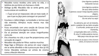 Marilyn Monroe, 1926-1962.
 Macabéa nunca recebeu uma carta na vida, e o
telefone do escritório só chamava o chefe
 Diálogo (p.48): Macabéa não se sente gente, pois
nunca esteve em evidência
― É que só sei ser impossível, não sei mais nada. O
que é que eu faço para conseguir ser possível?
 Escutava o rádiorrelógio: curiosidades e termos que
não entendia; Olímpico muito menos mas não
assumia
 Ficou encantada com uma canção de Caruso Una
Furtiva Lacrima (Uma lágrima sombria)
 Ela só prestava atenção em coisas insignificantes
como ela
 Ele a levantou no colo, o que lhe proporcionou uma
sensação de viagem
 Macabéa não podia ter filhos: ovários murchos
 Nega fogo a Olímpico: ela pensa em casar virgem;
ele se sente ofendido e não a procura por dias (p.53)
 Ironia: Macabéa sonhava ser artista de cinema
como a Marylin Monroe
Uma lágrima sombria
Intérprete Caruso
Uma lágrima sombria
De seus olhos brotou
E pareceu causar inveja àqueles jovens
alegres.
O que mais eu procuraria?
Ela me ama! eu vejo!
Eu adoraria, por um só instante,
sentir o palpitar de seu belo coração
E confundir, ainda que só um
momento,
a respiração dela com a minha.,.
Ó, céus! E então poderia morrer.
Não peço mais do que isto!
Ária do último ato da ópera L'elisir d'amore
(1832), de Gaetano Donizetti
 