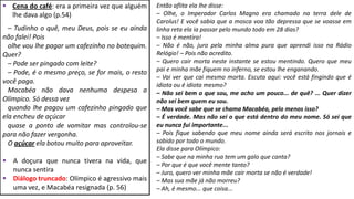  Cena do café: era a primeira vez que alguém
lhe dava algo (p.54)
– Tudinho o quê, meu Deus, pois se eu ainda
não falei! Pois
olhe vou lhe pagar um cafezinho no botequim.
Quer?
– Pode ser pingado com leite?
– Pode, é o mesmo preço, se for mais, o resto
você paga.
Macabéa não dava nenhuma despesa a
Olímpico. Só dessa vez
quando lhe pagou um cafezinho pingado que
ela encheu de açúcar
quase a ponto de vomitar mas controlou-se
para não fazer vergonha.
O açúcar ela botou muito para aproveitar.
 A doçura que nunca tivera na vida, que
nunca sentira
 Diálogo truncado: Olímpico é agressivo mais
uma vez, e Macabéa resignada (p. 56)
Então aflita ela lhe disse:
– Olhe, o Imperador Carlos Magno era chamado na terra dele de
Carolus! E você sabia que a mosca voa tão depressa que se voasse em
linha reta ela ia passar pelo mundo todo em 28 dias?
– Isso é mentira!
– Não é não, juro pela minha alma pura que aprendi isso na Rádio
Relógio! – Pois não acredito.
– Quero cair morta neste instante se estou mentindo. Quero que meu
pai e minha mãe fiquem no inferno, se estou lhe enganando.
– Vai ver que cai mesmo morta. Escuta aqui: você está fingindo que é
idiota ou é idiota mesmo?
– Não sei bem o que sou, me acho um pouco... de quê? ... Quer dizer
não sei bem quem eu sou.
– Mas você sabe que se chama Macabéa, pelo menos isso?
– É verdade. Mas não sei o que está dentro do meu nome. Só sei que
eu nunca fui importante...
– Pois fique sabendo que meu nome ainda será escrito nos jornais e
sabido por todo o mundo.
Ela disse para Olímpico:
– Sabe que na minha rua tem um galo que canta?
– Por que é que você mente tanto?
– Juro, quero ver minha mãe cair morta se não é verdade!
– Mas sua mãe já não morreu?
– Ah, é mesmo... que coisa...
 