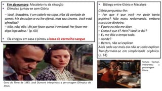  Fim do namoro: Macabéa riu da situação
 Olímpico juntou-se com Glória
– Você, Macabéa, é um cabelo na sopa. Não dá vontade de
comer. Me desculpe se eu lhe ofendi, mas sou sincero. Você está
ofendida?
– Não, não, não! Ah por favor quero ir embora! Por favor me
diga logo adeus! (p. 60)
 Ela chegou em casa e pintou a boca de vermelho sangue
 Diálogo entre Glória e Macabéa
Glória perguntou-lhe:
– Por que é que você me pede tanta
aspirina? Não estou reclamando, embora
isso custe dinheiro.
– É para eu não me doer.
– Como é que é? Hein? Você se dói?
– Eu me dôo o tempo todo.
– Aonde?
– Dentro, não sei explicar.
Aliás cada vez mais ela não se sabia explicar.
Transformara-se em simplicidade orgânica.
(p. 62)
Cena do filme de 1985. José Dumont interpretou a personagem Olímpico de
Jesus.
Tamara Taxman,
interpretou a
personagem
Glória.
 